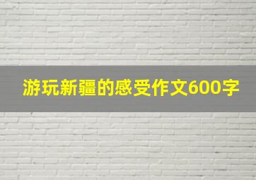 游玩新疆的感受作文600字