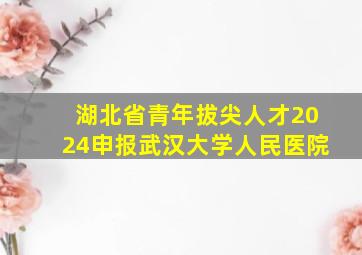 湖北省青年拔尖人才2024申报武汉大学人民医院