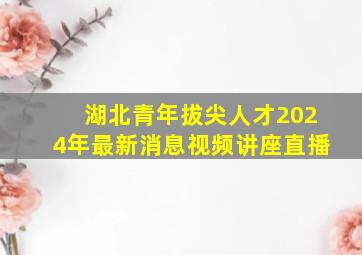 湖北青年拔尖人才2024年最新消息视频讲座直播