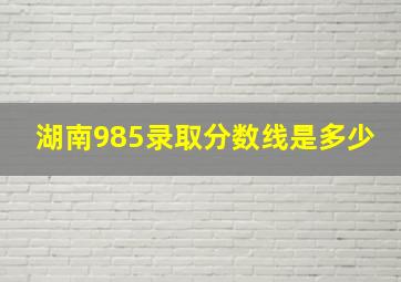 湖南985录取分数线是多少