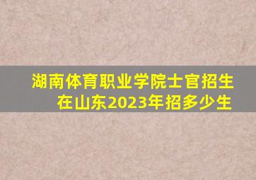 湖南体育职业学院士官招生在山东2023年招多少生