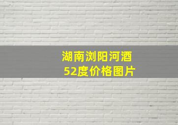 湖南浏阳河酒52度价格图片