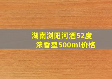 湖南浏阳河酒52度浓香型500ml价格