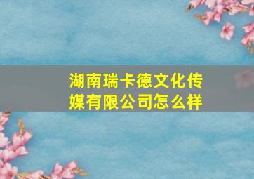 湖南瑞卡德文化传媒有限公司怎么样