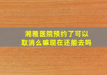 湘雅医院预约了可以取消么嘛现在还能去吗