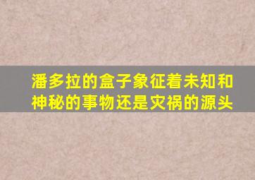 潘多拉的盒子象征着未知和神秘的事物还是灾祸的源头