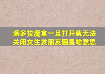 潘多拉魔盒一旦打开就无法关闭女生发朋友圈是啥意思