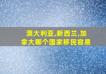 澳大利亚,新西兰,加拿大哪个国家移民容易