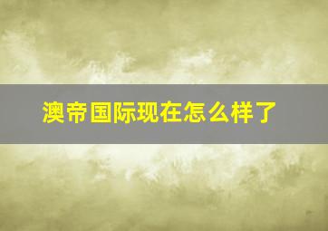 澳帝国际现在怎么样了