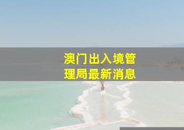 澳门出入境管理局最新消息