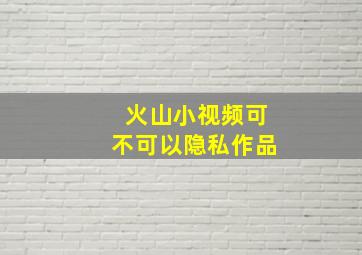 火山小视频可不可以隐私作品