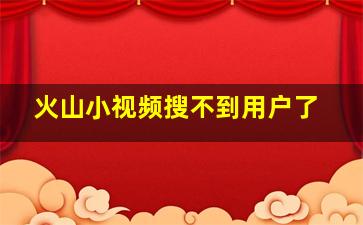 火山小视频搜不到用户了