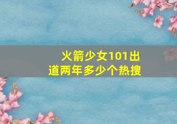 火箭少女101出道两年多少个热搜