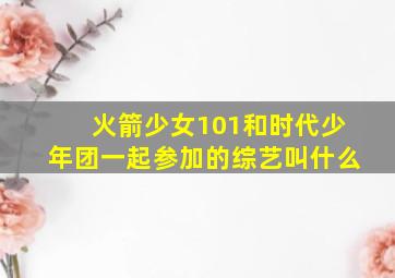 火箭少女101和时代少年团一起参加的综艺叫什么