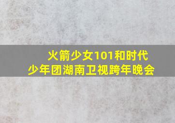 火箭少女101和时代少年团湖南卫视跨年晚会