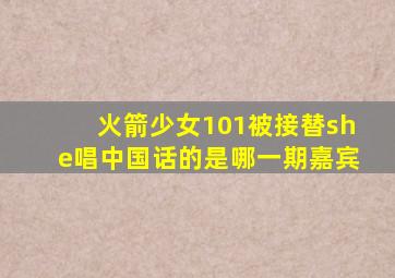 火箭少女101被接替she唱中国话的是哪一期嘉宾