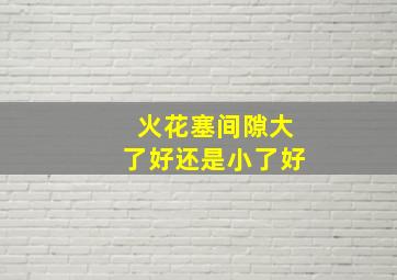 火花塞间隙大了好还是小了好