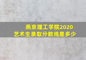 燕京理工学院2020艺术生录取分数线是多少