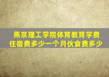 燕京理工学院体育教育学费住宿费多少一个月伙食费多少