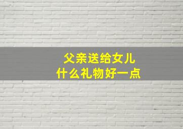 父亲送给女儿什么礼物好一点