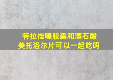 特拉挫嗪胶囊和酒石酸美托洛尔片可以一起吃吗