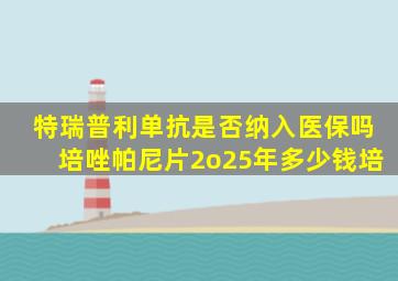 特瑞普利单抗是否纳入医保吗培唑帕尼片2o25年多少钱培