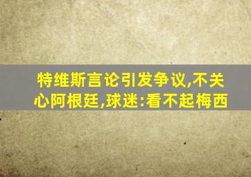 特维斯言论引发争议,不关心阿根廷,球迷:看不起梅西