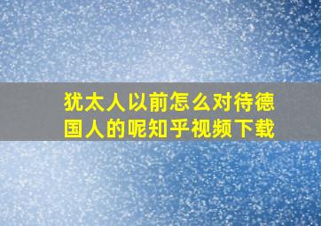 犹太人以前怎么对待德国人的呢知乎视频下载