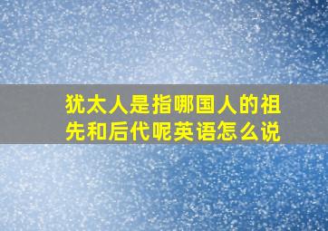 犹太人是指哪国人的祖先和后代呢英语怎么说