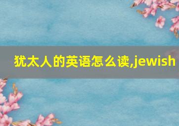 犹太人的英语怎么读,jewish