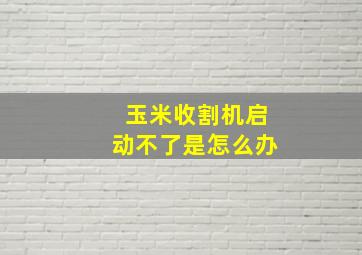 玉米收割机启动不了是怎么办