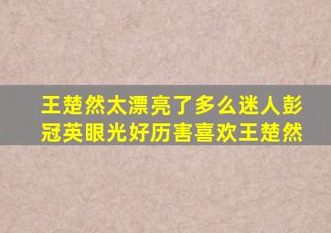 王楚然太漂亮了多么迷人彭冠英眼光好历害喜欢王楚然