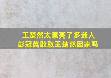 王楚然太漂亮了多迷人彭冠英敢取王楚然因家吗