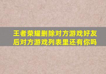 王者荣耀删除对方游戏好友后对方游戏列表里还有你吗