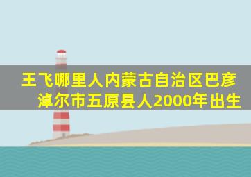 王飞哪里人内蒙古自治区巴彦淖尔市五原县人2000年出生