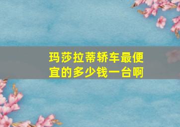 玛莎拉蒂轿车最便宜的多少钱一台啊