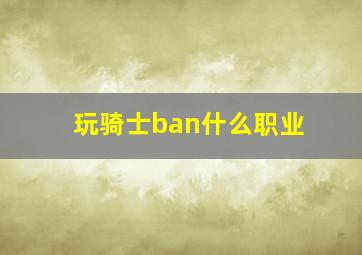 玩骑士ban什么职业