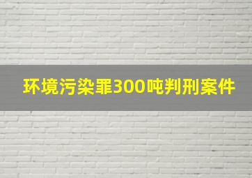 环境污染罪300吨判刑案件