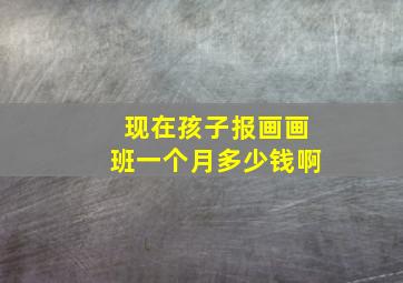 现在孩子报画画班一个月多少钱啊