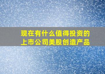 现在有什么值得投资的上市公司美股创造产品