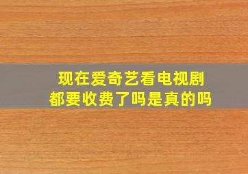 现在爱奇艺看电视剧都要收费了吗是真的吗