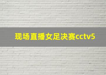 现场直播女足决赛cctv5