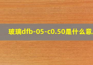 玻璃dfb-05-c0.50是什么意思