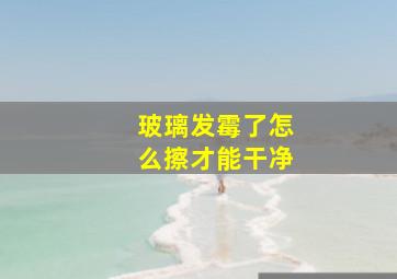 玻璃发霉了怎么擦才能干净