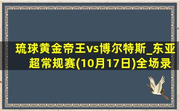 琉球黄金帝王vs博尔特斯_东亚超常规赛(10月17日)全场录像