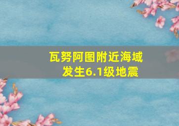 瓦努阿图附近海域发生6.1级地震