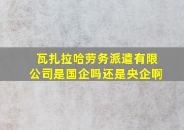 瓦扎拉哈劳务派遣有限公司是国企吗还是央企啊