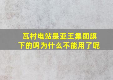 瓦村电站是亚王集团旗下的吗为什么不能用了呢