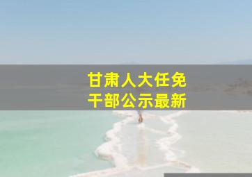 甘肃人大任免干部公示最新