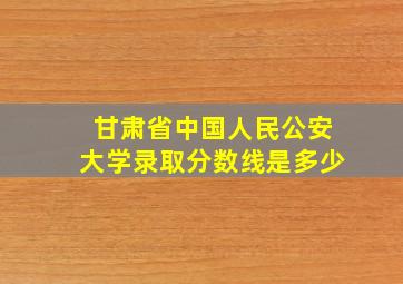 甘肃省中国人民公安大学录取分数线是多少